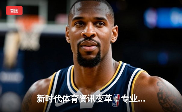 新时代体育资讯变革：专业、深度与即时性如何重塑观赛体验