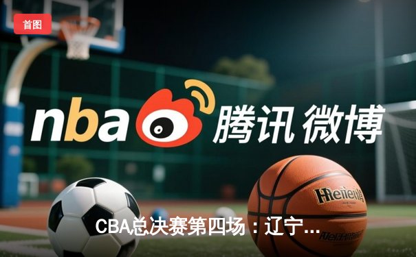 CBA总决赛第四场：辽宁男篮再胜新疆，总比分3-1领先夺赛点