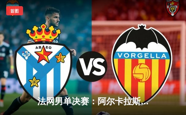 法网男单决赛：阿尔卡拉斯鏖战五盘首度封王，德约科维奇卫冕梦碎