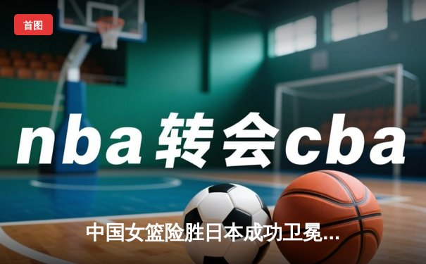 中国女篮险胜日本成功卫冕 韩旭23+9李梦关键三分定乾坤