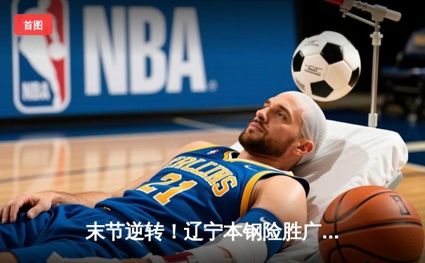 末节逆转！辽宁本钢险胜广东宏远，赵继伟33分导演卫冕冠军开门红